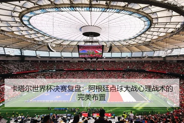 卡塔尔世界杯决赛复盘：阿根廷点球大战心理战术的完美布置