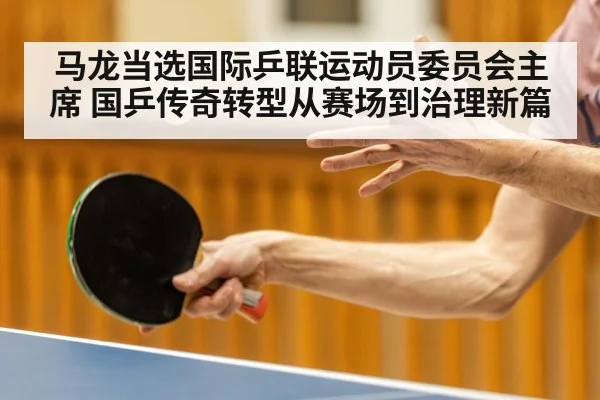 马龙当选国际乒联运动员委员会主席 国乒传奇转型从赛场到治理新篇